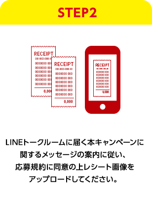 STEP2：LINEトークルームに届く本キャンペーンに関するメッセージの案内に従い、応募規約に同意の上レシート画像をアップロードしてください。